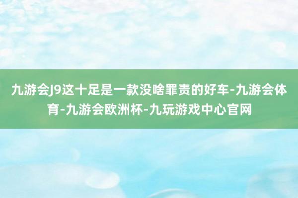 九游会J9这十足是一款没啥罪责的好车-九游会体育-九游会欧洲杯-九玩游戏中心官网