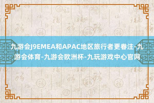 九游会J9EMEA和APAC地区旅行者更眷注-九游会体育-九游会欧洲杯-九玩游戏中心官网