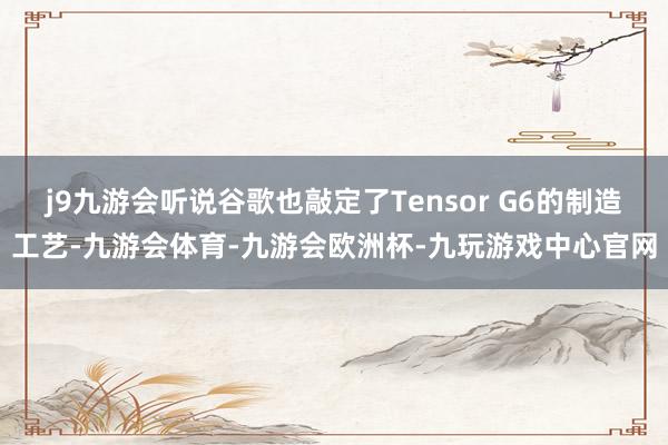 j9九游会听说谷歌也敲定了Tensor G6的制造工艺-九游会体育-九游会欧洲杯-九玩游戏中心官网