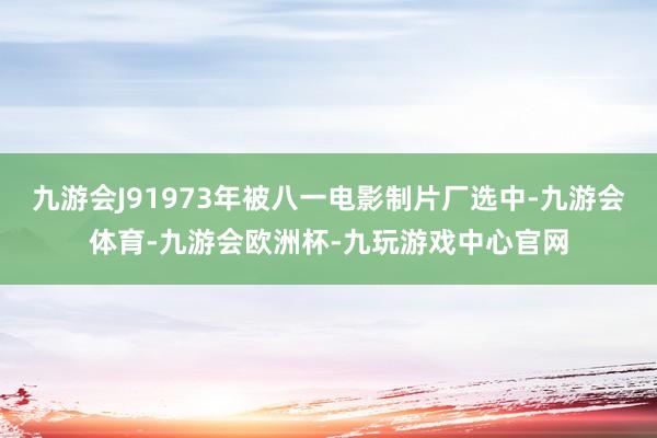 九游会J91973年被八一电影制片厂选中-九游会体育-九游会欧洲杯-九玩游戏中心官网