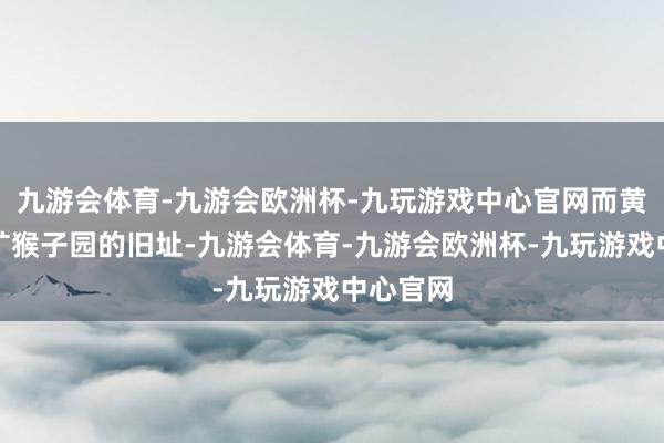 九游会体育-九游会欧洲杯-九玩游戏中心官网而黄石国度矿猴子园的旧址-九游会体育-九游会欧洲杯-九玩游戏中心官网