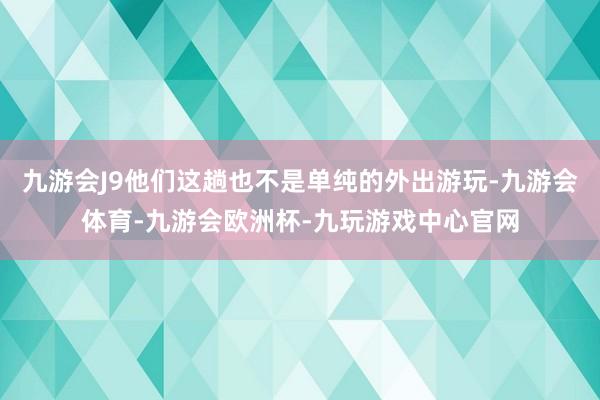 九游会J9他们这趟也不是单纯的外出游玩-九游会体育-九游会欧洲杯-九玩游戏中心官网