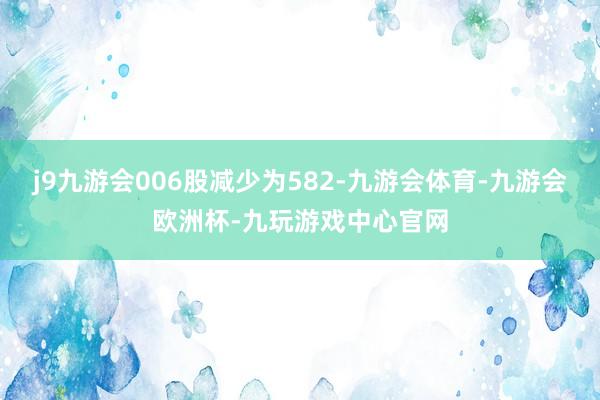 j9九游会006股减少为582-九游会体育-九游会欧洲杯-九玩游戏中心官网