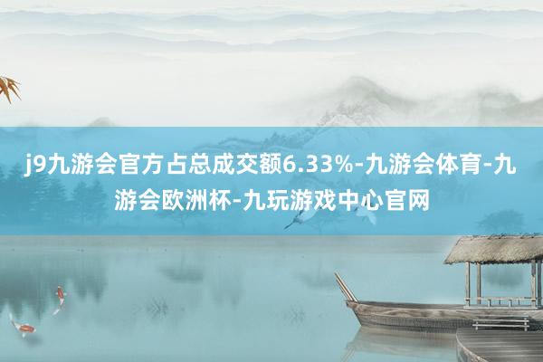 j9九游会官方占总成交额6.33%-九游会体育-九游会欧洲杯-九玩游戏中心官网