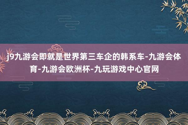 j9九游会即就是世界第三车企的韩系车-九游会体育-九游会欧洲杯-九玩游戏中心官网