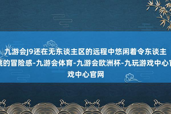 九游会J9还在无东谈主区的远程中悠闲着令东谈主心跳的冒险感-九游会体育-九游会欧洲杯-九玩游戏中心官网