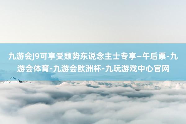 九游会J9可享受颓势东说念主士专享—午后票-九游会体育-九游会欧洲杯-九玩游戏中心官网