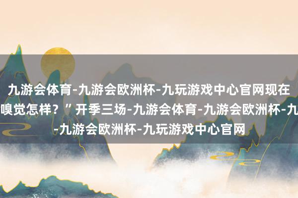 九游会体育-九游会欧洲杯-九玩游戏中心官网现在你们对这支球队嗅觉怎样？”开季三场-九游会体育-九游会欧洲杯-九玩游戏中心官网