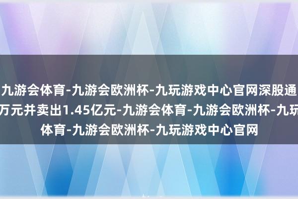 九游会体育-九游会欧洲杯-九玩游戏中心官网深股通买入6613.74万元并卖出1.45亿元-九游会体育-九游会欧洲杯-九玩游戏中心官网