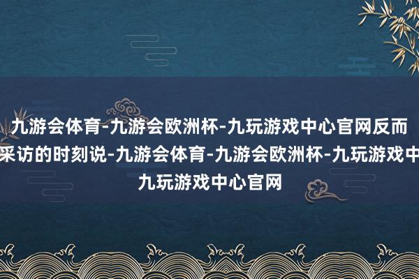 九游会体育-九游会欧洲杯-九玩游戏中心官网反而在继承采访的时刻说-九游会体育-九游会欧洲杯-九玩游戏中心官网