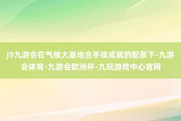 j9九游会在气候大基地合手续成就的配景下-九游会体育-九游会欧洲杯-九玩游戏中心官网