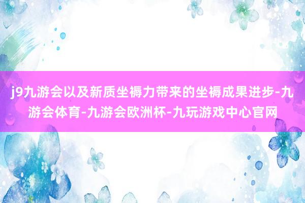 j9九游会以及新质坐褥力带来的坐褥成果进步-九游会体育-九游会欧洲杯-九玩游戏中心官网