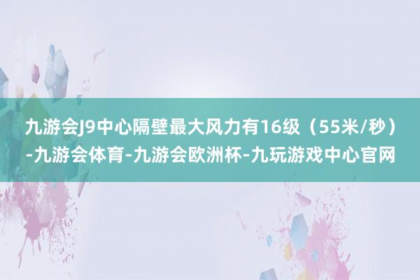 九游会J9中心隔壁最大风力有16级（55米/秒）-九游会体育-九游会欧洲杯-九玩游戏中心官网