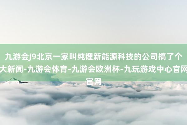 九游会J9北京一家叫纯锂新能源科技的公司搞了个大新闻-九游会体育-九游会欧洲杯-九玩游戏中心官网