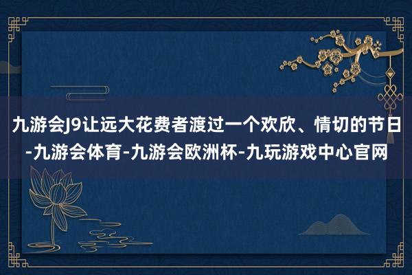 九游会J9让远大花费者渡过一个欢欣、情切的节日-九游会体育-九游会欧洲杯-九玩游戏中心官网