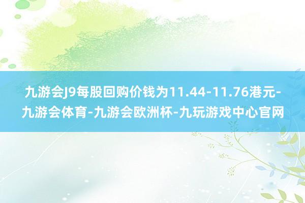 九游会J9每股回购价钱为11.44-11.76港元-九游会体育-九游会欧洲杯-九玩游戏中心官网