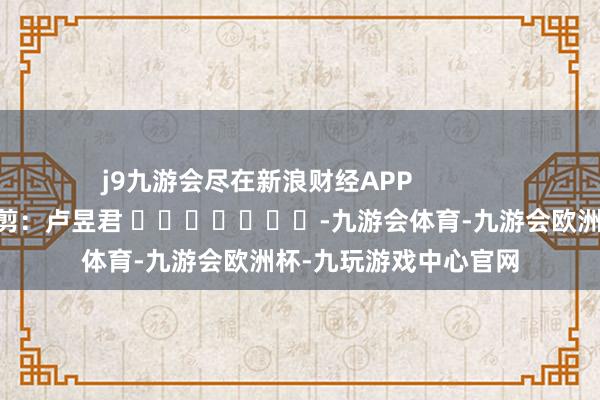 j9九游会尽在新浪财经APP            						株连裁剪：卢昱君 							-九游会体育-九游会欧洲杯-九玩游戏中心官网