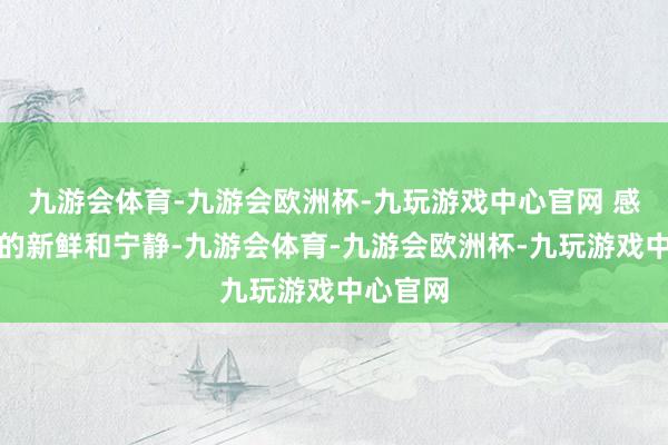 九游会体育-九游会欧洲杯-九玩游戏中心官网 感受当然的新鲜和宁静-九游会体育-九游会欧洲杯-九玩游戏中心官网