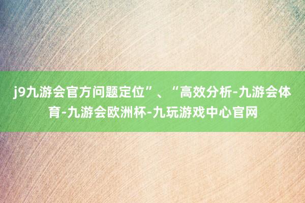 j9九游会官方问题定位”、“高效分析-九游会体育-九游会欧洲杯-九玩游戏中心官网