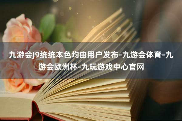 九游会J9统统本色均由用户发布-九游会体育-九游会欧洲杯-九玩游戏中心官网