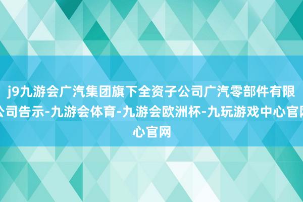 j9九游会广汽集团旗下全资子公司广汽零部件有限公司告示-九游会体育-九游会欧洲杯-九玩游戏中心官网