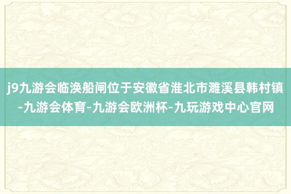 j9九游会临涣船闸位于安徽省淮北市濉溪县韩村镇-九游会体育-九游会欧洲杯-九玩游戏中心官网