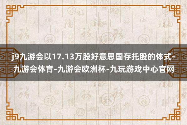 j9九游会以17.13万股好意思国存托股的体式-九游会体育-九游会欧洲杯-九玩游戏中心官网