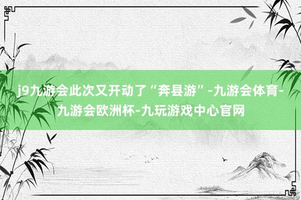 j9九游会此次又开动了“奔县游”-九游会体育-九游会欧洲杯-九玩游戏中心官网