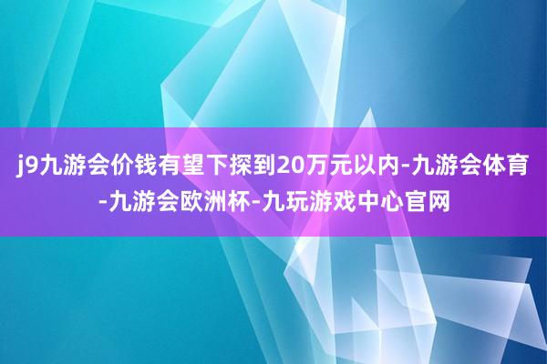 j9九游会价钱有望下探到20万元以内-九游会体育-九游会欧洲杯-九玩游戏中心官网