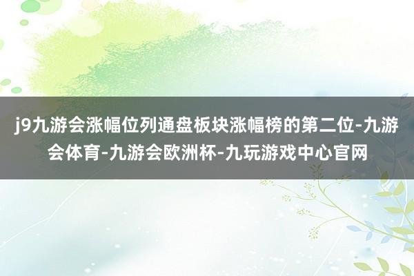 j9九游会涨幅位列通盘板块涨幅榜的第二位-九游会体育-九游会欧洲杯-九玩游戏中心官网