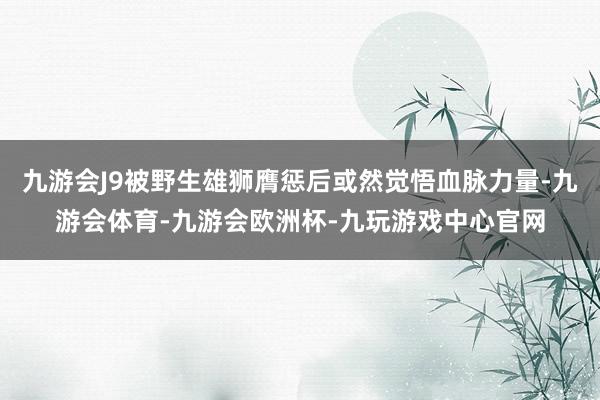 九游会J9被野生雄狮膺惩后或然觉悟血脉力量-九游会体育-九游会欧洲杯-九玩游戏中心官网