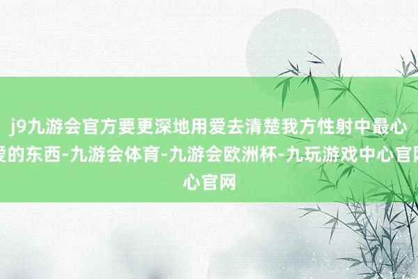 j9九游会官方要更深地用爱去清楚我方性射中最心爱的东西-九游会体育-九游会欧洲杯-九玩游戏中心官网