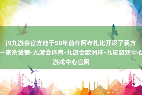 j9九游会官方他于50年前在阿布扎比开设了我方的第一家杂货铺-九游会体育-九游会欧洲杯-九玩游戏中心官网