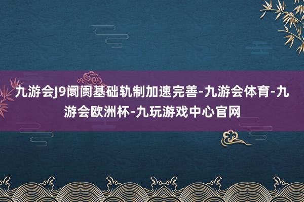 九游会J9阛阓基础轨制加速完善-九游会体育-九游会欧洲杯-九玩游戏中心官网