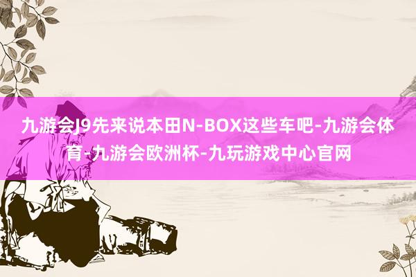 九游会J9先来说本田N-BOX这些车吧-九游会体育-九游会欧洲杯-九玩游戏中心官网