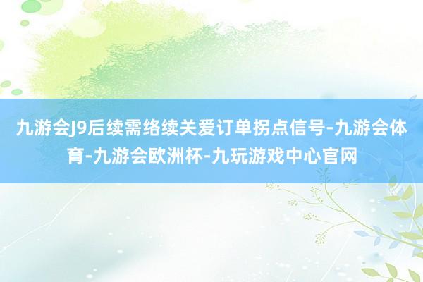 九游会J9后续需络续关爱订单拐点信号-九游会体育-九游会欧洲杯-九玩游戏中心官网