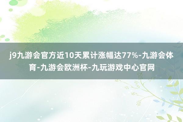 j9九游会官方近10天累计涨幅达77%-九游会体育-九游会欧洲杯-九玩游戏中心官网