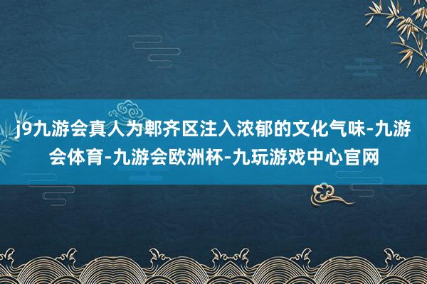 j9九游会真人为郫齐区注入浓郁的文化气味-九游会体育-九游会欧洲杯-九玩游戏中心官网