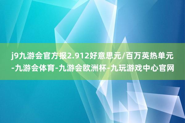 j9九游会官方报2.912好意思元/百万英热单元-九游会体育-九游会欧洲杯-九玩游戏中心官网