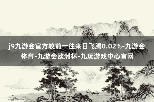 j9九游会官方较前一往来日飞腾0.02%-九游会体育-九游会欧洲杯-九玩游戏中心官网