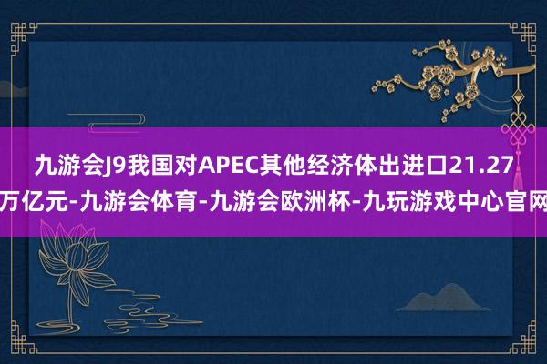 九游会J9我国对APEC其他经济体出进口21.27万亿元-九游会体育-九游会欧洲杯-九玩游戏中心官网