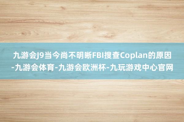 九游会J9当今尚不明晰FBI搜查Coplan的原因-九游会体育-九游会欧洲杯-九玩游戏中心官网