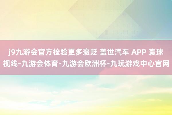 j9九游会官方检验更多褒贬 盖世汽车 APP 寰球视线-九游会体育-九游会欧洲杯-九玩游戏中心官网