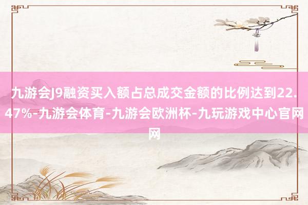 九游会J9融资买入额占总成交金额的比例达到22.47%-九游会体育-九游会欧洲杯-九玩游戏中心官网