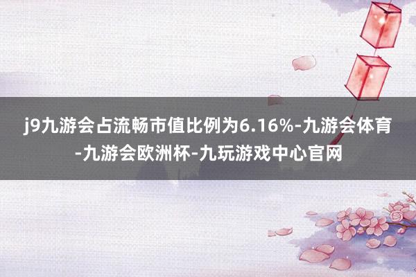 j9九游会占流畅市值比例为6.16%-九游会体育-九游会欧洲杯-九玩游戏中心官网