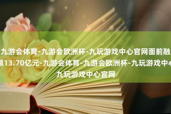 九游会体育-九游会欧洲杯-九玩游戏中心官网面前融资余额13.70亿元-九游会体育-九游会欧洲杯-九玩游戏中心官网