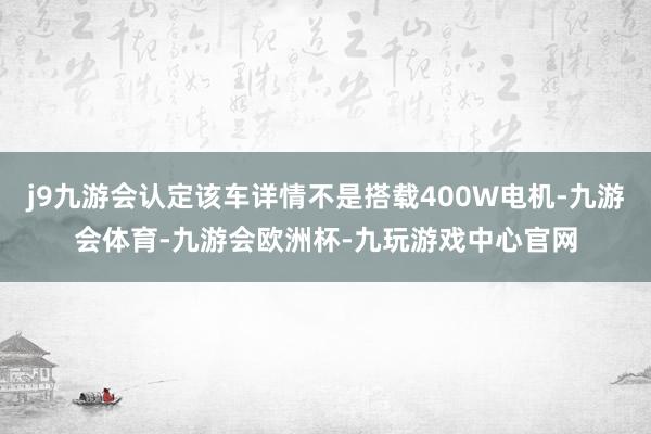 j9九游会认定该车详情不是搭载400W电机-九游会体育-九游会欧洲杯-九玩游戏中心官网