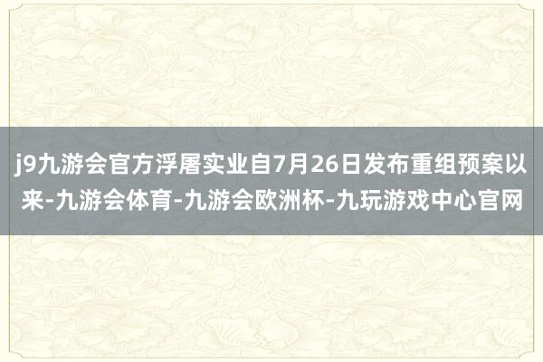 j9九游会官方浮屠实业自7月26日发布重组预案以来-九游会体育-九游会欧洲杯-九玩游戏中心官网