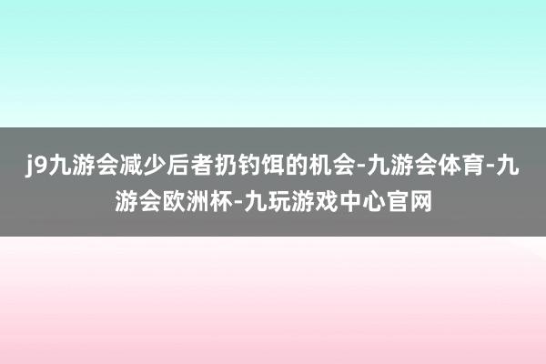 j9九游会减少后者扔钓饵的机会-九游会体育-九游会欧洲杯-九玩游戏中心官网