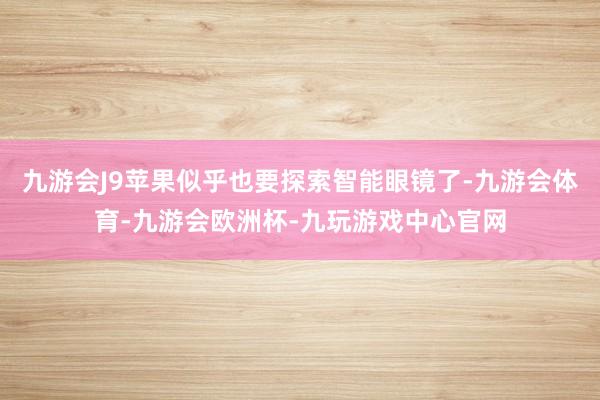 九游会J9苹果似乎也要探索智能眼镜了-九游会体育-九游会欧洲杯-九玩游戏中心官网